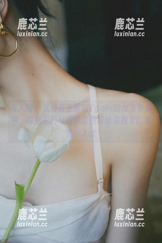 秀人网-王馨瑶Yanni 秀人网 - 沉浸在王馨瑶Yanni的女友专辑中,高清原图与精美套图带给你视觉的享受!.txt